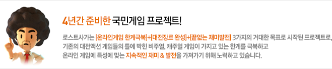 4년간 준비한 국민게임 프로젝트! 로스트사가는 [온라인게임 한계극복]+[대전장르 완성]+[끝없는 재미발전] 3가지의 거대한 목표로 시작된 프로젝트로, 기존의 대전액션 게임들의 틀에 박힌 비주얼, 캐주얼 게임이 가지고 있는 한계를 극복하고 온라인 게임에 특성에 맞는 지속적인 재미 &amp; 발전을 가져가기 위해 노력하고 있습니다.